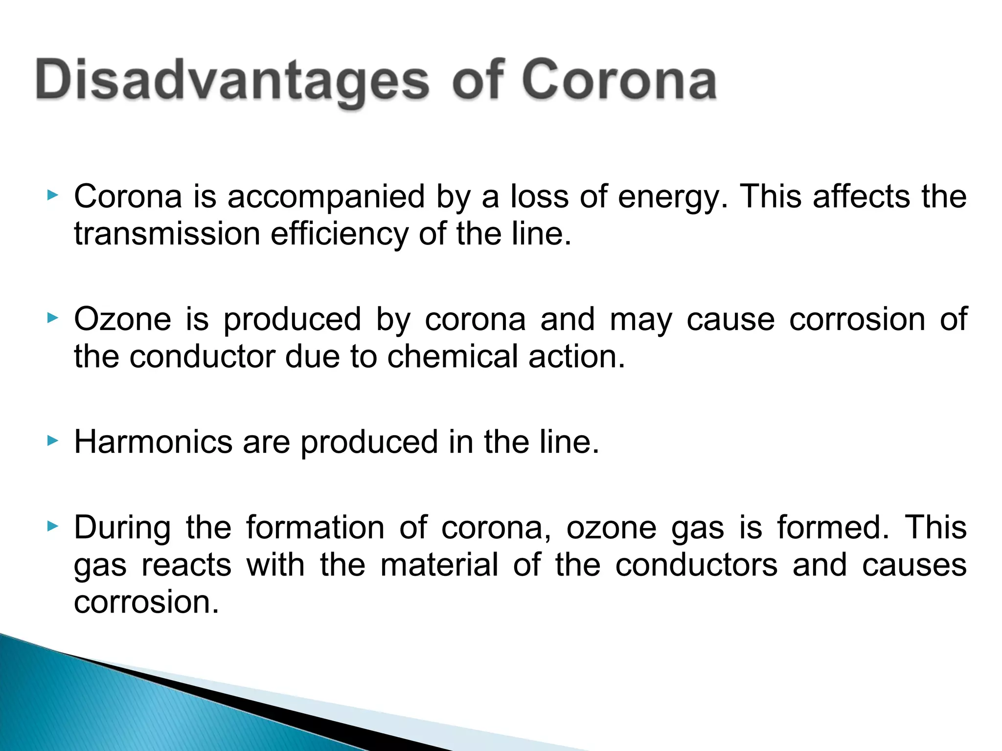 Corona is accompanied by a loss of energy. This affects the
transmission efficiency of the line.
 Ozone is produced by corona and may cause corrosion of
the conductor due to chemical action.
 Harmonics are produced in the line.
 During the formation of corona, ozone gas is formed. This
gas reacts with the material of the conductors and causes
corrosion.
 