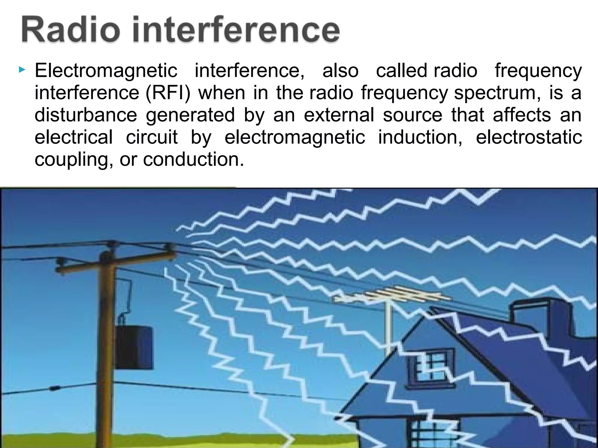  Electromagnetic interference, also called radio frequency
interference (RFI) when in the radio frequency spectrum, is a
disturbance generated by an external source that affects an
electrical circuit by electromagnetic induction, electrostatic
coupling, or conduction.
 