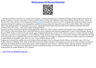 Disadvantages Of Distance Education
1. Introduction Distance education (e.g., online course programs, e–learning programs), have presented challenges for both students and instructors,
leading to extensive research on the tenets of what constitutes quality learning in the differing virtual settings (Boling, Hough, Krinsky, Saleem, &
Stevens, 2012; Oncu, & Cakir, 2011). Preference of online learning has become the norm for over 25% of students who enroll in an online course at
some point during the completion of an undergraduate, graduate or postsecondary level degree (Young, & Bruce, 2011; Elaine Allen, & Seaman,
2007). Data gathered by the U.S. Department of Education 's Integrated Postsecondary Education Data System (IPEDS) on Distance Education
enrollment from 2012–2014 ... Show more content on Helpwriting.net ...
Instructors gravitate towards systematized teaching approaches online in an effort to reduce confusion and increase course completion (Jimoyiannis,
2012). However little research has shown a direct link between course completion and structured organization of course content (Mayadas, Bourne, &
Bacsich, 2009). Studies over the past decade instead suggest bridging traditional face–to–face (F2F) classroom norms in an online setting by building
community in an effort to infuse proponents of social learning (Young, & Bruce, 2011; Cheung, Liu, & Lee, 2015; Garrison, Cleveland–Innes, & Fung,
2010). Researchers have argued that what motivates students to acquire new knowledge are interpersonal interactions within a classroom environment
(Castillo–Merino, & Serradell–Lopez, 2014; Yu, Tian, Vogel, & Chi
–Wai Kwok, 2010).
Findings have indicated that students desire for elements of personal agency have not changed (Castillo–Merino, & Serradell–Lopez, 2014; Kuo,
Walker, Schroder, & Belland, 2014). Zhan, & Mei (2013) connected student satisfaction with interpersonal elements of online learning environments,
indicating that students preferred online course options which incorporated social elements. Additional studies exploring academic outcomes and
increased presence of instructors and student discussions have found that students' motivation have been impacted by the level of interaction
experienced by the student (Robinson, 2011; Harmon,
... Get more on HelpWriting.net ...
 