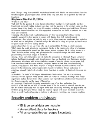 10
them. Though it may be a wonderful way to keep in touch with friends and an even better time-sink,
the site's negative psychological effect should, at the very least, lead one to question the value of
Facebook.
StephanieAllenFeb 05, 2013s
'What's on your mind?'
Well, isn't that the question. It seems that an extraordinary number of people actually feel like
Facebook is personally talking to them when they read this question in the website's status bar. Cue
statuses about feeling lonely, not being able to sleep, or feeling so happy you could burst. Then cue
the statuses about relationships and those mysterious statuses that are aimed at someone but all too
often leave everyone
wondering who. Is this what Facebook has come to? This was a social networking website
originally designed to allow people to connect with friends from both past and present,
communicate, share photos and basically stay in touch. It has somewhat transformed into a platform
on which we can post photos of mundane things like what we're eating, tell people we haven't seen
for years exactly how we're feeling, inform
anyone about where we are and reveal who we do and don't like. Nothing is private anymore.
What's more, the social networking phenomenon has led to the creation of a whole new language.
Facebook accounts can be abused and fake statuses written by others; this is crudely known as a
'frape'. Friend's profiles (mainly their photos) can also be trawled through and cause hours of
procrastinating as contacts engage in 'facebook
stalking'. These are both harmless fun but studies by researchers at Edinburgh Napier University
indicate that Facebook actually adds stress to users's lives. As 'facebook envy' becomes a growing
phenomenon when faced with an overwhelming amount of attractive photos on your news feed,
some users have found Facebook to leave a negative impact on their lives. Fear of offending
contacts, being rejected from friend requests or being un-friended by others combined with the
pressure to be entertaining and use appropriate etiquette for different friends leads many to
experience strangely high levels of online stress. One starts to wonder - is Facebook becoming too
much?
As a student, I'm aware of the dangers and exposure Facebook has. One has to be extremely
conscious of what is put on online profiles either on Twitter or Facebook. Warnings from career
departments include horror stories where students were rejected from jobs based on the content of
their Facebook profile and the image of themselves
they portrayed. Facebook is becoming a dominating part of our lives and culture, but
surely all of this calls for just a bit of common sense. If the site is used as intended, as a site you
visit for an hour or so every now and again, rather than obsessively refreshing the page to find out
the latest gossip from your friends surely the negative impacts will lessen. Restraint needs to be
shown to avoid Facebook becoming a platform to tell anyone everything, and everyone anything.
Security problem and viruses
 ID & personal data are not safe
 An excellent place for hackers
 Virus spreads through pages & contents
 
