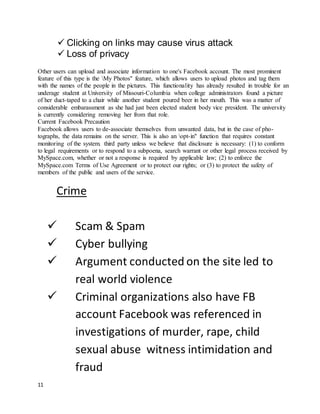 11
 Clicking on links may cause virus attack
 Loss of privacy
Other users can upload and associate information to one's Facebook account. The most prominent
feature of this type is the My Photos" feature, which allows users to upload photos and tag them
with the names of the people in the pictures. This functionality has already resulted in trouble for an
underage student at University of Missouri-Columbia when college administrators found a picture
of her duct-taped to a chair while another student poured beer in her mouth. This was a matter of
considerable embarassment as she had just been elected student body vice president. The university
is currently considering removing her from that role.
Current Facebook Precaution
Facebook allows users to de-associate themselves from unwanted data, but in the case of pho-
tographs, the data remains on the server. This is also an opt-in" function that requires constant
monitoring of the system. third party unless we believe that disclosure is necessary: (1) to conform
to legal requirements or to respond to a subpoena, search warrant or other legal process received by
MySpace.com, whether or not a response is required by applicable law; (2) to enforce the
MySpace.com Terms of Use Agreement or to protect our rights; or (3) to protect the safety of
members of the public and users of the service.
Crime
 Scam & Spam
 Cyber bullying
 Argument conducted on the site led to
real world violence
 Criminal organizations also have FB
account Facebook was referenced in
investigations of murder, rape, child
sexual abuse witness intimidation and
fraud
 