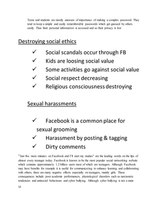 12
Teens and students are mostly unaware of importance of making a complex password. They
tend to keep a simple and easily rememberable passwords which get guessed by others
easily. Thus their personal information is accessed and so their privacy is lost
Destroying social ethics
 Social scandals occur through FB
 Kids are loosing social value
 Some activities go against social value
 Social respect decreasing
 Religious consciousnessdestroying
Sexual harassments
 Facebook is a common place for
sexual grooming
 Harassment by posting & tagging
 Dirty comments
“Just five more minutes on Facebook and I’ll start my studies” are the leading words on the lips of
almost every teenager today. Facebook is known to be the most popular social networking website
which contains approximately 1.2 billion users most of which are teenagers. Although Facebook
may have benefits for example it is useful for communicating to enhance learning and collaborating
with others, there are many negative effects especially on teenagers, mainly girls. These
consequences include poor academic performances, physiological disorders such as narcissistic
tendencies and antisocial behaviours and cyber bullying. Although cyber bullying is not a main
 