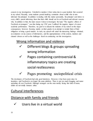 13
concern in my investigation, I decided to mention it here today due to a past incident that occurred
in my school. Recently, some students posted insulting comments about a child who in turn
informed the principal. In addition to dealing with this matter personally, the principal sent letters to
every child’s parent informing them that their child should not be on Facebook and relevant reasons
why. In addition to that, the main reason I chose to investigate the topic “The negative effects of
Facebook on teenagers,” was that during my CXC year, I suffered the negative impact of a poor
academic performance. Therefore, my goal is to educate the students of my school on the major
consequences, however, focusing mainly on their grades in an attempt to remind them of their
obligation to being a good student. As such, my speech will entail the interesting findings obtained,
an evaluation on my sources of information, and the appropriateness of the context, medium and
channel chosen as well as the challenges faced on conducting out this investigation.
Wrong information and violence
 Different blogs & groups spreading
wrong information
 Pages containing controversial &
inflammatory topics are creating
social restlessness
 Pages promoting sociopolitical crisis
The developers of Facebook had only good intentions. However, it has been years since its
inception, and Facebook is no longer the same platform. There is just too much bragging and rumor
spreading all over Facebook. Although teenagers are the ones mostly facing this kind of issues,
adults are not totally immune either.
Cultural interferences
Distance with family and friends
 Users live in a virtual world
 