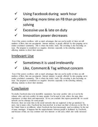 15
 Using Facebook during work hour
 Spending more time on FB than problem
solving
 Excessive use & late on duty
 Innovation power decreases
Even if the system overflows with so much advantages that one can be joyful of, there are still
numbers of flaws that one can pinpoint. Internet industry is greatly affected by sites popping out to
render a technical community. This is where the rivalry starts. The crowding is also becoming an
issue. The program is considered as a negative diversion especially to the schooling industry,
affecting students to divert their attention.
Irrelevant Use
 Sometimes it is used irrelevantly
 Like, Comment & Tag without concern
Even if the system overflows with so much advantages that one can be joyful of, there are still
numbers of flaws that one can pinpoint. Internet industry is greatly affected by sites popping out to
render a technical community. This is where the rivalry starts. The crowding is also becoming an
issue. The program is considered as a negative diversion especially to the schooling industry,
affecting students to divert their attention.
Conclusion
No doubt, Facebook (due to its incredible expansion), has some positive side as it can be the
exhaust valve and even comfort for many people. Can be used to vent, relieve the pain, share
experiences or share ideas and impressions. So we can conclude that expose personal life in a social
network can be a therapy for some people.
However, there are some risks in the social networks that are neglected or that go unnoticed by
users. Just to name a few, Facebook has been involved in at least one third of divorces in the UK. In
the United States is no different, where Facebook has been increasingly used as evidence by the end
of many marriages. It happens that the rapprochement between people is facilitated by Facebook,
and because of that, are very common new love interests or old cases, which also vastly increased
 