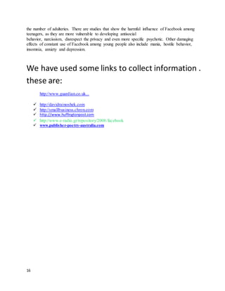 16
the number of adulteries. There are studies that show the harmful influence of Facebook among
teenagers, as they are more vulnerable to developing antisocial
behavior, narcissism, disrespect the privacy and even more specific psychotic. Other damaging
effects of constant use of Facebook among young people also include mania, hostile behavior,
insomnia, anxiety and depression.
We have used some links to collect information .
these are:
http://www.guardian.co.uk...
 http://davidrainoshek.com
 http://smallbusiness.chron.com
 http://www.huffingtonpost.com
 http://www.e-radio.gr/repository/2008/facebook
 www.publisher-poetry-australia.com
 
