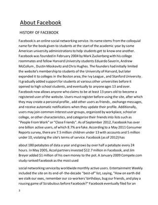 3
About Facebook
HISTORY OF FACEBOOK
Facebook is an online social networking service. Its namestems fromthe colloquial
name for the book given to students at the startof the academic year by some
American university administrations to help students get to know one another.
Facebook was founded in February 2004 by Mark Zuckerberg with his college
roommates and fellow Harvard University students Eduardo Saverin, Andrew
McCollum , Dustin Moskovitz and Chris Hughes. The founders had initially limited
the website's membership to students of the University of Harvard, butlater
expanded it to colleges in the Boston area, the Ivy League, and Stanford University .
Itgradually added supportfor students at various other universities before it
opened to high school students, and eventually to anyoneages 13 and over.
Facebook now allows anyone who claims to be at least 13 years old to become a
registered user of the website. Users mustregister before using the site, after which
they may create a personal profile , add other users as friends , exchange messages,
and receive automatic notifications when they update their profile. Additionally,
users may join common-interestuser groups, organized by workplace, schoolor
college, or other characteristics, and categorize their friends into lists such as
"People From Work" or "CloseFriends". As of September 2012, Facebook has over
one billion active users, of which 8.7% arefake. According to a May 2011 Consumer
Reports survey, thereare 7.5 million children under 13 with accounts and 5 million
under 10, violating the site's terms of service. Facebook (as of 2012) has
about 180 petabytes of data a year and grows by over half a petabyte every 24
hours. In May 2005, Accelpartners invested $12.7 million in Facebook, and Jim
Breyer added $1 million of his own money to the pot. A January 2009 Compete.com
study ranked Facebook as the mostused
social networking serviceby worldwidemonthly active users. Entertainment Weekly
included the site on its end-of- the-decade "best-of" list, saying, "How on earth did
we stalk our exes, remember our co-workers'birthdays, bug our friends, and play a
rousing game of Scrabulous beforeFacebook?" Facebook eventually filed for an
 