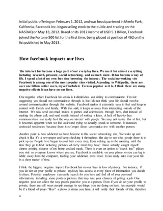 4
initial public offering on February 1, 2012, and was headquartered in Menlo Park ,
California. Facebook Inc. began selling stock to the public and trading on the
NASDAQ on May 18, 2012. Based on its 2012 income of USD 5.1 Billion, Facebook
joined the Fortune 500 list for the first time, being placed at position of 462 on the
list published in May 2013.
How facebook impacts our lives
The internet has become a huge part of our everyday lives. We use it for almost everything
including research, pleasure, social networking, and so much more. It has become a way of
life. I spend a lot of my own free time browsing the internet. The social networking site
Facebook is among one of the most popular sites visited. According to Wikipedia, there are
over one billion active users, myself included. Even as popular as it is, I think there are many
negative effects it can have on our lives.
One negative effect Facebook has on us is it diminishes our ability to communicate. I’m not
suggesting you should not communicate through it, but I do not think your life should revolve
around communication through this website. Facebook makes it extremely easy to find and keep in
contact with friends and family. With that said, it keeps us away from interacting outside of the
internet. We now send out email invites to parties and celebrations through here, chat instead of
making the phone call, and send emails instead of writing a letter. A lack of face-to-face
communication can really hurt the way we interact with people. We may not realize this at first, but
it becomes apparent when we feel awkward trying to actually speak to someone. It increases
antisocial tendencies because there is no longer direct communication with another person.
Another point is how addicted we have become to this social networking site. We wake up and
check it like it’s a newspaper and keep checking it throughout the day to see what gossip there is to
pick up on. People have begun to post their every step, from waking up in the morning until the
time they go to bed, including pictures of every meal they have; I have actually caught myself
almost posting pictures of my home cooked meals. There is even an option to “check into” places
you visit so everyone knows where you are. Facebook is available on your phone so you can log in
while away from the computer, feeding your addiction even more. It can really take over your life
in a short matter of time.
I think the biggest, negative impact Facebook has on our lives is loss of privacy. For instance, if
you do not set your profile to private, anybody has access to every piece of information you decide
to share. Potential employers can easily search for you here and find all of your personal
information, including some posts or pictures that may ruin your chances of getting a job. One
negative post can affect the way people perceive you as a person. Even if you do set your profile to
private, there are still ways people manage to see things you are doing on here. An example would
be if a friend of yours “likes” a photo or status you have, it will notify their friends of this, therefore
 
