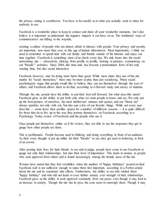 5
the privacy setting is overthrown. You have to be careful as to what you actually want to share for
anybody to see.
Facebook is a wonderful place to keep in contact and share all your wonderful moments, but I also
believe it is important to understand the negative impacts it can have on us. The traditional ways of
communication are falling to the wayside,
creating a culture of people who are almost afraid to interact with people. Your privacy and security
are important, now more than ever, in this age of instant information. Most importantly, I think we
need to remember to spend time with our family and friends outside of the internet and enjoy our
time together. Facebook is something most of us check every day. We sink hours into the social
networking site — obsessively clicking from profile to profile, looking at pictures, commenting on
our "friends'" activities. Since 2004, this time-sink has become a predominant form of not only
wasting time, but also social interaction.
Facebook, however, may be doing more harm than good. While most claim they use of the site
mainly for "social interaction," there may be more at play than just socializing. Many social
psychologists argue that people would like to believe they can see themselves through the eyes of
others, and Facebook allows them to do that, according to a Harvard study and survey of students.
Through the site, people have the ability to put their best self forward, but what does this mean?
Facebook gives us the ability to put forth only what we want people to know and see. We only put
up the best pictures of ourselves, the most intellectual statuses and quotes, and our "about me"
always sparkles not only with wit, but also just a few of our favorite things. While not every user
does this — some leave their profiles sparse for a number of different reasons — it is quite difficult
for those that do to live up to the way they portray themselves on Facebook, according to a
Psychology Today review of Facebook and the people who use it.
Once people put themselves online as if for review, they are able to use the responses they get to
gauge how other people see them.
This is problematic. People become used to thinking and doing everything in front of an audience.
As their every thought is put up online for their "friends" to see, they get used to behaving in front
of an crowd.
After posting their lives for their friends to see and to judge, people have come to use Facebook to
gauge not only their relationships, but also their level of importance. This leads to anxiety in people
who seek approval from others and is found increasingly among the female users of the site.
Women have stated that they feel crestfallen when the number of "happy birthdays" posted on their
Facebook wall is not sufficient enough to make them feel important, according to a Forbes article
about the site and its emotional side effects. Furthermore, the ability to see who wished them
"happy birthday" and who did not leads to even further anxiety over strength of their relationships.
Facebook gives us the ability to seek approval constantly from our peers, even though it may lead to
an increase in anxiety. Though the site has its pros, the cons seem to outweigh them. Though it may
 