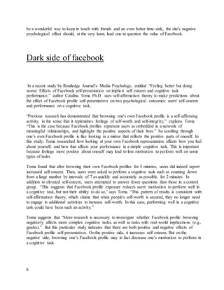 6
be a wonderful way to keep in touch with friends and an even better time-sink, the site's negative
psychological effect should, at the very least, lead one to question the value of Facebook.
Dark side of facebook
In a recent study by Routledge Journal’s Media Psychology, entitled “Feeling better but doing
worse: Effects of Facebook self-presentation on implicit self esteem and cognitive task
performance,” author Catalina Toma Ph.D. uses self-affirmation theory to make predictions about
the effect of Facebook profile self-presentation on two psychological outcomes: users' self-esteem
and performance on a cognitive task.
“Previous research has demonstrated that browsing one's own Facebook profile is a self-affirming
activity, in the sense that it replenishes feelings of self-worth and self-integrity,” explains Toma.
“This is the case because Facebook profiles represent users as embedded in a network of
meaningful relationships, and highlight the positive aspects of their lives.” So scrolling through
one’s own Facebook profile is like looking in a mirror that reflects the positive parts of oneself. In
this study, Toma researched how looking at your own Facebook representation affects how you feel
about yourself, and how that affects your performance in a simple cognitive task. This is important
because feelings more positive about oneself may lead to less motivation to perform well on some
types of tasks.
Toma found that after browsing their own Facebook profiles for 5 minutes, users did indeed report
increased self-esteem. Then, users were asked to perform a cognitive task such as counting down
from a large number by intervals of 7 as quickly and accurately as possible, for 2 minutes. In
addition to elevated self-esteem, users attempted to answer fewer questions than those in a control
group. “This suggests that Facebook profile exposure reduces users' motivation to perform well in
a cognitive task, but not their ability to do so,” says Toma. “This pattern of results is consistent with
self-affirmation theory, which claims that when people's self-worth is secured, they no longer need
to engage in additional activities to increase self-worth. In this case, performing well in a cognitive
task could have been such an activity.”
Toma suggests that “More research is necessary to investigate whether Facebook profile browsing
negatively affects more complex cognitive tasks, as well as tasks with real-world implications (e.g.,
grades).” But this particular study indicates that there are both positive and negative effects of
Facebook profile self-presentation. On the positive side, it increases self esteem. But on the
negative side, browsing one’s Facebook profile may in fact decrease one’s motivation to perform in
a cognitive task
 