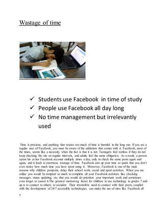 7
Wastage of time
 Students use Facebook in time of study
 People use Facebook all day long
 No time management but irrelevantly
used
Time is precious, and anything that wastes too much of time is harmful in the long run. If you are a
regular user of Facebook, you must be aware of the addiction that comes with it. Facebook, most of
the times, seems like a necessity when the fact is that it is not. Teenagers feel restless if they do not
keep checking the site on regular intervals, and adults feel the same obligation. As a result, a person
opens his or her Facebook account multiple times a day, only to check the same posts again and
again, and it leads to enormous wastage of time. Facebook eats up your time so quick that you don’t
even notice how much time you have spent using it. Moreover, Facebook is one of the main
reasons why children postpone, delay their school work, social and sport activities. When you are
online you would be tempted so much to complete all your Facebook activities like checking
messages, status updating, etc, that you would de-prioritize your important work and sometimes
even forget or cancel it.The greatest motivating factor for children to use technology in grades 7 and
up is to connect to others; to socialize. Their irresistible need to connect with their peers, coupled
with the development of 24/7 accessible technologies, can make the use of sites like Facebook all
 