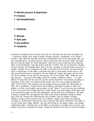 9
 Mental pressure & depression
 Irritation
 Self dissatisfaction
 PHYSICAL
 Obesity
 Back pain
 Eye problem
 Headache
Facebook is something most of us check every day. We sink hours into the social networking site
— obsessively clicking from profile to profile, looking at pictures, commenting on our "friends'"
activities. Since 2004, this time-sink has become a predominant form of not only wasting time, but
also social interaction. Facebook, however, may be doing more harm than good. While most claim
they use of the site mainly for "social interaction," there may be more at play than just socializing.
Many social psychologists argue that people would like to believe they can see themselves through
the eyes of others, and Facebook allows them to do that, according to a Harvard study and survey of
students. Through the site, people have the ability to put their best self forward, but what does this
mean? Facebook gives us the ability to put forth only what we want people to know and see. We
only put up the best pictures of ourselves, the most intellectual statuses and quotes, and our "about
me" always sparkles not only with wit, but also just a few of our favorite things. While not every
user does this — some leave their profiles sparse for a number of different reasons — it is quite
difficult for those that do to live up to the way they portray themselves on Facebook, according to a
Psychology Today review of Facebook and the people who use it. Once people put themselves
online as if for review, they are able to use the responses they get to gauge how other people see
them. This is problematic. People become used to thinking and doing everything in front of an
audience. As their every thought is put up online for their "friends" to see, they get used to behaving
in front of an crowd. After posting their lives for their friends to see and to judge, people have come
to use Facebook to gauge not only their relationships, but also their level of importance. This leads
to anxiety in people who seek approval from others and is found increasingly among the female
users of the site. Women have stated that they feel crestfallen when the number of "happy
birthdays" posted on their Facebook wall is not sufficient enough to make them feel important,
according to a Forbes article about the site and its emotional side effects. Furthermore, the ability to
see who wished them "happy birthday" and who did not leads to even further anxiety over strength
of theirrelationships. Facebook gives us the ability to seek approval constantly from our peers, even
though it may lead to an increase in anxiety. Though the site has its pros, the cons seem to outweigh
 