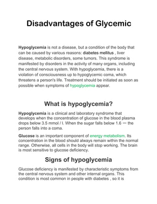 Disadvantages of Glycemic
Hypoglycemia is not a disease, but a condition of the body that
can be caused by various reasons: diabetes mellitus , liver
disease, metabolic disorders, some tumors. This syndrome is
manifested by disorders in the activity of many organs, including
the central nervous system. With hypoglycemia, there is a
violation of consciousness up to hypoglycemic coma, which
threatens a person's life. Treatment should be initiated as soon as
possible when symptoms of hypoglycemia appear.
What is hypoglycemia?
Hypoglycemia is a clinical and laboratory syndrome that
develops when the concentration of glucose in the blood plasma
drops below 3.5 mmol / l. When the sugar falls below 1.6 ー the
person falls into a coma.
Glucose is an important component of energy metabolism. Its
concentration in the blood should always remain within the normal
range. Otherwise, all cells in the body will stop working. The brain
is most sensitive to glucose deficiency.
Signs of hypoglycemia
Glucose deficiency is manifested by characteristic symptoms from
the central nervous system and other internal organs. This
condition is most common in people with diabetes , so it is
 