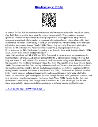 Disadvantages Of Nike
In spite of the fact that Nike confronted monstrous misfortunes and substantial specialized issues,
they didn't falter when the framework did not work appropriately. The association acquired
specialists to manufacture databases to sidestep segments of the i2 application. They likewise
assembled spans inside of the product to empower information sharing. Nike exchanged its short
and medium ran tennis shoe wanting to the SAP ERP framework, which utilized a more prescient
calculation for assessing interest (Koch, 2004). Discovering a recently discovered admiration
towards the SCM framework, Nike concentrated vigorously on preparing it's workers.
Representatives got 140–180 hours of preparing to see how the framework functions (Koch, 2004).
Nike ... Show more content on Helpwriting.net ...
Since Nike actualized an ERP, CRM, and SCM framework at the same time, they encountered a
huge number of advantages. Advantages connected to the i2 administration framework were that
they now would do well to joint effort with their Far East manufacturing plants. This would lessen
the measure of "pre–building" time required per shoe from 30 percent to about three percent (Koch,
2004). The measure of time from starting and consummation of the shoe was lessened from nine to
six months permitting speedier item to–market process duration. Stock levels were lessened from
cutting interim time from one month to one week (Koch, 2004). The framework likewise permitted
better request gauging, and request deceivability. A lessened danger of experience a bullwhip
impact. In conclusion significant expense decrease through lessened stock, procedure expenses, and
item expenses, expanding gross edges (McLaren, Head, Yuan, 2004). Despite the fact that Nike
encountered a more tricky affair through their execution of SCM, the advantages that the new
framework and offer have permitted the organization to enhance income, profitability, and
... Get more on HelpWriting.net ...
 