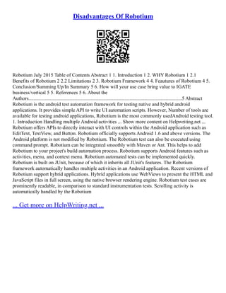 Disadvantages Of Robotium
Robotium July 2015 Table of Contents Abstract 1 1. Introduction 1 2. WHY Robotium 1 2.1
Benefits of Robotium 2 2.2 Limitations 2 3. Robotium Framework 4 4. Feautures of Robotium 4 5.
Conclusion/Summing Up/In Summary 5 6. How will your use case bring value to IGATE
business/vertical 5 5. References 5 6. About the
Authors...........................................................................................................................5 Abstract
Robotium is the android test automation framework for testing native and hybrid android
applications. It provides simple API to write UI automation scripts. However, Number of tools are
available for testing android applications, Robotium is the most commonly usedAndroid testing tool.
1. Introduction Handling multiple Android activities ... Show more content on Helpwriting.net ...
Robotium offers APIs to directly interact with UI controls within the Android application such as
EditText, TextView, and Button. Robotium officially supports Android 1.6 and above versions. The
Android platform is not modified by Robotium. The Robotium test can also be executed using
command prompt. Robotium can be integrated smoothly with Maven or Ant. This helps to add
Robotium to your project's build automation process. Robotium supports Android features such as
activities, menu, and context menu. Robotium automated tests can be implemented quickly.
Robotium is built on JUnit, because of which it inherits all JUnit's features. The Robotium
framework automatically handles multiple activities in an Android application. Recent versions of
Robotium support hybrid applications. Hybrid applications use WebViews to present the HTML and
JavaScript files in full screen, using the native browser rendering engine. Robotium test cases are
prominently readable, in comparison to standard instrumentation tests. Scrolling activity is
automatically handled by the Robotium
... Get more on HelpWriting.net ...
 
