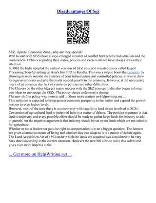 Disadvantages Of Sez
SEZ...Special Economic Zone...why are they special?
Well to start with SEZs have always emerged a matter of conflict between the industrialists and the
land owners. Debates regarding their status, policies and even existence have always drawn their
attention.
In 1965 the India adopted the earliest versions of SEZ as export oriented zones called Export
Processing Zone by setting up Asia's first EPZ in Kandla. This was a step to boost the economy by
allowing to work outside the clutches of poor infrastructure and controlled policies. It was to draw
foreign investments and give the much needed growth to the economy. However, it did not receive
much of an attention due lack of clarity on policies and other difficulties.
The Chinese on the other idea got major success with the SEZ concept. India also began to bring
new ideas to encourage the SEZs. The policy stance underwent a change.
The new shift in policy was more to add ... Show more content on Helpwriting.net ...
This initiative is expected to bring greater economic prosperity to the nation and expand the growth
horizon to even higher levels.
However, most of the time there is a controversy with regards to land issues involved in SEZs.
Conversion of agricultural land to industrial hubs is a matter of debate. The positive argument is that
land is necessary and every possible effort should be made to gather large lands for industry to add
to growth, but the negative argument it that industry should be set up on lands which are not suitable
for agriculture.
Whether or not a landowner gets the right to compensation is even a bigger question. The farmers
are given alternative means of living and whether they can adapt to it is a matter of debate again.
The Land Acquisition Act of 1894 under which the lands are acquired was considered to be very
back dated according to the current situation. However the new bill aims to solve this solves and
gives even more impetus to the
... Get more on HelpWriting.net ...
 