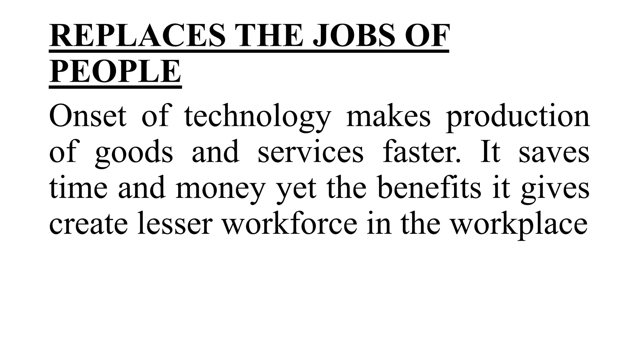 REPLACES THE JOBS OF
PEOPLE
Onset of technology makes production
of goods and services faster. It saves
time and money yet the benefits it gives
create lesser workforce in the workplace