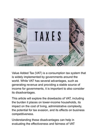 Value Added Tax (VAT) is a consumption tax system that
is widely implemented by governments around the
world. While VAT has several advantages, such as
generating revenue and providing a stable source of
income for governments, it is important to also consider
its disadvantages.
This article will explore the drawbacks of VAT, including
the burden it places on lower-income households, its
impact on the cost of living, administrative complexity,
the potential for tax evasion, and its effects on business
competitiveness.
Understanding these disadvantages can help in
evaluating the effectiveness and fairness of VAT
 