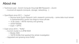 About me
2
 Technical Lead – Zurich Compute Cloud @ IBM Research – Zurich
– Involved all aspects (compute, storage, networking…)
 OpenStack since 2011 – “cactus”
 Service local Zurich Resarch Lab’s research community – some data must remain
in Switzerland/EU and/or too large to move off-site
 ~4.5k cores / ~90TB memory and growing
 10/25/100GbE
 Ceph + GPFS
 Ceph since 2014 – “firefly”
– Current cluster is 2.2PiB RAW
 Mostly HDD
 100TB NVMe that sparked this whole investigation
– Upgraded and growing since firefly!
 
