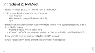 Ingredient 2: NVMeoF
24
 NVMe = storage protocol = how do I talk to my storage?
 “oF” = “over Fabrics” where ”a fabric” can be
– Fibre Channel
– RDMA over Converged Ethernet (RoCE)
– TCP
 Basically attach a remote disk over some fabric to your local system pretending to be a
local NVMe device
– If target is native NVMe, pretty ideal
– NVMeoF vs iSCSI: the same comparison applies as to NVMe vs SATA/SAS/SCSI
 Linux kernel 5.0 introduced native NVMe-oF/TCP support
 SPDK supports both being a target and an initiator in userspace
 