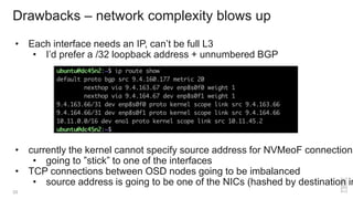 • Each interface needs an IP, can’t be full L3
• I’d prefer a /32 loopback address + unnumbered BGP
• currently the kernel cannot specify source address for NVMeoF connections
• going to ”stick” to one of the interfaces
• TCP connections between OSD nodes going to be imbalanced
• source address is going to be one of the NICs (hashed by destination in
Drawbacks – network complexity blows up
33
 