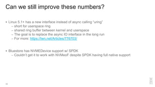 Can we still improve these numbers?
35
 Linux 5.1+ has a new interface instead of async calling “uring”
– short for userspace ring
– shared ring buffer between kernel and userspace
– The goal is to replace the async IO interface in the long run
– For more: https://lwn.net/Articles/776703/
 Bluestore has NVMEDevice support w/ SPDK
– Couldn’t get it to work with NVMeoF despite SPDK having full native support
 