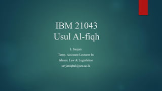 IBM 21043
Usul Al-fiqh
I. Saujan
Temp. Assistant Lecturer In
Islamic Law & Legislation
savjaniqbal@seu.ac.lk
 