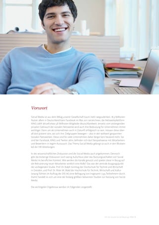 Vorwort
Social Media ist aus dem Alltag unserer Gesellschaft kaum mehr wegzudenken. 18,3 Millionen
Nutzer allein in Deutschland kann Facebook im Mai 2011 verzeichnen, die Netzwerkplattform
XING zählt aktuell etwa 3,8 Millionen Mitglieder deutschlandweit. Jenseits vom ansteigenden
privaten Gebrauch der sozialen Netzwerke wird auch ihre Bedeutung für Unternehmen immer
wichtiger. Denn um als Unternehmen auch in Zukunft erfolgreich zu sein, müssen diese über-
all dort präsent sein, wo sich ihre Zielgruppen bewegen – also in den weltweit gespannten
Sozialen Netzwerken. Diese sind für viele Unternehmen daher längst kein Neuland mehr. Sie
sind bei Facebook, XING und Twitter aktiv, beﬁnden sich dort beispielsweise mit Mitarbeitern
und Bewerbern in regem Austausch. Das Thema Social Media gelangt so auch in den Blickwin-
kel der HR-Abteilungen.

In der wissenschaftlichen Diskussion sind die Social Media auch angekommen. Dennoch
gibt die bisherige Diskussion noch wenig Aufschluss über das Nutzungsverhalten von Social
Media im beruﬂichen Kontext. Wie werden die Kanäle genutzt und spielen diese in Bezug auf
die Rekrutierung neuer Mitarbeiter wirklich eine Rolle? Das war der zentrale Ausgangspunkt
der vorliegenden Studie. Prof. Dr. Ralph Sonntag der Hochschule für Technik und Wirtschaft
in Dresden, und Prof. Dr. Peter M. Wald der Hochschule für Technik, Wirtschaft und Kultur
Leipzig führten im Auftrag der DIS AG eine Befragung von insgesamt 1.593 Teilnehmern durch.
Damit handelt es sich um eine der bislang größten bekannten Studien zur Nutzung von Social
Media.

Die wichtigsten Ergebnisse werden im Folgenden vorgestellt.




                                                                       DIS AG Studie Social Media @ HRM 3
 