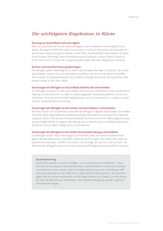 Überblick




Die wichtigsten Ergebnisse in Kürze
Nutzung von Social Media mehrmals täglich
Mehr als zwei Drittel der für die Studie Befragten nutzen mindestens einmal täglich Social
Media. Wichtigste Plattformen dabei sind Facebook und die VZ-Netzwerke, die besonders für
den privaten Austausch genutzt werden, sowie XING, das aktuell führende Netzwerk im beruf-
lichen Kontext. Allerdings nimmt die Bedeutung von Facebook in diesem Bereich rasant zu:
Schon heute sind 72 Prozent der Gruppe der potenziellen Bewerber Mitglied bei Facebook.

Konsum und stationäre Nutzung überwiegen
Die Befragten gaben überwiegend an, selten oder nie eigene Beiträge zu verfassen. Sie nutzen
Social Media in erster Linie, um Information zu erhalten, die den privaten Bereich betreﬀen.
Auch nutzten die Studienteilnehmer Social Media vorwiegend stationär, der Zugriﬀ etwa über
mobile Geräte ist noch eher selten.

Erwartungen der Befragten an Social Media-Auftritte der Unternehmen
Die Befragten erwarten von den Social Media-Auftritten der Unternehmen eine schnelle Bereit-
stellung von Informationen vor allem zu Stellenangeboten, Karriereperspektiven und zum Un-
ternehmen. Auch die sich bietenden Möglichkeiten, mit dem Unternehmen in Dialog zu treten,
sind den Studienteilnehmern wichtig.

Erwartungen der Befragten an den Einsatz von Social Media in Unternehmen
Mit dem Einsatz von Social Media verknüpfen die Befragten folgende Erwartungen: Eine höhere
Aktualität durch regelmäßige Bereitstellung wichtiger Informationen und dadurch ein besserer
Zugang zu diesen, eine bessere Arbeitsatmosphäre, die Kenntnis interner Stellenangebote sowie
bessere Möglichkeiten zur eigenen Beteiligung und zur Vernetzung. Social Media bedeutet für
die Nutzer also vor allem: Dialog mit dem Unternehmen.

Erwartungen der Befragten an ihre Arbeit ohne direkten Bezug zu Social Media
Die Befragten äußern klare Erwartungen an ihre Arbeitsstelle: Sie erwarten fordernde Auf-
gaben, ﬂexible Arbeitszeiten und hohen Verdienst. Auch bezüglich der Lebensziele haben sie
konkrete Vorstellungen: „Familie“ und „Glück“ sind wichtiger als „Karriere“ und „Einﬂuss“. Die
Mehrzahl der Befragten wünscht sich eine professionelle Begleitung ihrer beruﬂichen Karriere.




   Gesamtbewertung
   Social Media werden zu einem wichtigen – und zunehmend unverzichtbaren – Instru-
   ment der Kommunikation zwischen Bewerbern und Mitarbeitern auf der einen und den
   Unternehmen auf der anderen Seite. Der zielgerichtete Einsatz von Social Media stellt
   hohe Anforderungen an den Inhalt der zu übermittelnden Informationen, die Geschwin-
   digkeit der Informationsweitergabe und die Möglichkeiten zum Dialog. Es ist klar erkenn-
   bar, dass die Wünsche von Mitarbeitern nach stärkerer Beteiligung und den Zugriﬀ auf
   Informationen steigen.




                                                                        DIS AG Studie Social Media @ HRM 4
 
