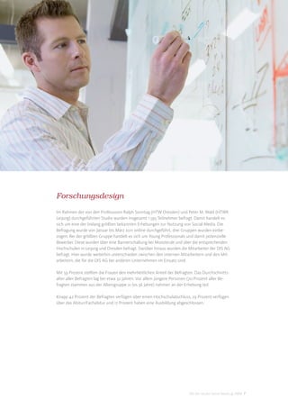 Forschungsdesign
Im Rahmen der von den Professoren Ralph Sonntag (HTW Dresden) und Peter M. Wald (HTWK
Leipzig) durchgeführten Studie wurden insgesamt 1.593 Teilnehmer befragt. Damit handelt es
sich um eine der bislang größten bekannten Erhebungen zur Nutzung von Social Media. Die
Befragung wurde von Januar bis März 2011 online durchgeführt, drei Gruppen wurden einbe-
zogen: Bei der größten Gruppe handelt es sich um Young Professionals und damit potenzielle
Bewerber. Diese wurden über eine Bannerschaltung bei Monster.de und über die entsprechenden
Hochschulen in Leipzig und Dresden befragt. Darüber hinaus wurden die Mitarbeiter der DIS AG
befragt. Hier wurde weiterhin unterschieden zwischen den internen Mitarbeitern und den Mit-
arbeitern, die für die DIS AG bei anderen Unternehmen im Einsatz sind.

Mit 59 Prozent stellten die Frauen den mehrheitlichen Anteil der Befragten. Das Durchschnitts-
alter aller Befragten lag bei etwa 32 Jahren. Vor allem jüngere Personen (70 Prozent aller Be-
fragten stammen aus der Altersgruppe 21 bis 36 Jahre) nahmen an der Erhebung teil.

Knapp 42 Prozent der Befragten verfügen über einen Hochschulabschluss, 29 Prozent verfügen
über das Abitur/Fachabitur und 17 Prozent haben eine Ausbildung abgeschlossen.




                                                                        DIS AG Studie Social Media @ HRM 7
 