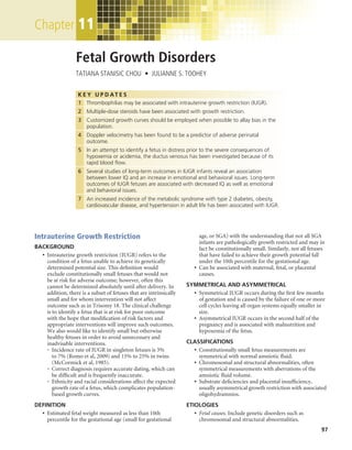 Chapter	11

                   Fetal Growth Disorders
                   TATIANA STANISIC CHOU  •  JULIANNE S. TOOHEY


                    K E Y U P D AT E S
                   	 1	 Thrombophilias may be associated with intrauterine growth restriction (IUGR).
                        
                   	 2	 Multiple-dose steroids have been associated with growth restriction.
                        
                   	 3	 Customized growth curves should be employed when possible to allay bias in the
                        
                        population.
                   	 4	 Doppler velocimetry has been found to be a predictor of adverse perinatal
                        
                        outcome.
                   	 5	 In an attempt to identify a fetus in distress prior to the severe consequences of
                        
                        hypoxemia or acidemia, the ductus venosus has been investigated because of its
                        rapid blood flow.
                   	 6	 Several studies of long-term outcomes in IUGR infants reveal an association
                        
                        between lower IQ and an increase in emotional and behavioral issues. Long-term
                        outcomes of IUGR fetuses are associated with decreased IQ as well as emotional
                        and behavioral issues.
                   	 7	 An increased incidence of the metabolic syndrome with type 2 diabetes, obesity,
                        
                        cardiovascular disease, and hypertension in adult life has been associated with IUGR.




Intrauterine Growth Restriction                                              age, or SGA) with the understanding that not all SGA
                                                                             infants are pathologically growth restricted and may in
BACKGROUND                                                                   fact be constitutionally small. Similarly, not all fetuses
	 •	 Intrauterine growth restriction (IUGR) refers to the                   that have failed to achieve their growth potential fall
      condition of a fetus unable to achieve its genetically                 under the 10th percentile for the gestational age.
      determined potential size. This definition would                	   •	 Can be associated with maternal, fetal, or placental
      exclude constitutionally small fetuses that would not                   causes.
      be at risk for adverse outcome; however, often this
      cannot be determined absolutely until after delivery. In        SYMMETRICAL AND ASYMMETRICAL
      addition, there is a subset of fetuses that are intrinsically   	 •	 Symmetrical IUGR occurs during the first few months
      small and for whom intervention will not affect                       of gestation and is caused by the failure of one or more
      outcome such as in Trisomy 18. The clinical challenge                 cell cycles leaving all organ systems equally smaller in
      is to identify a fetus that is at risk for poor outcome               size.
      with the hope that modification of risk factors and             	 •	 Asymmetrical IUGR occurs in the second half of the
      appropriate interventions will improve such outcomes.                 pregnancy and is associated with malnutrition and
      We also would like to identify small but otherwise                    hypoxemia of the fetus.
      healthy fetuses in order to avoid unnecessary and
      inadvisable interventions.                                      CLASSIFICATIONS
	     •	 Incidence rate of IUGR in singleton fetuses is 3%           	 •	 Constitutionally small fetus measurements are
          to 7% (Romo et al, 2009) and 15% to 25% in twins                  symmetrical with normal amniotic fluid.
          (McCormick et al, 1985).                                    	 •	 Chromosomal and structural abnormalities, often
	     •	 Correct diagnosis requires accurate dating, which can             symmetrical measurements with aberrations of the
          be difficult and is frequently inaccurate.                        amniotic fluid volume.
	     •	 Ethnicity and racial considerations affect the expected     	 •	 Substrate deficiencies and placental insufficiency,
          growth rate of a fetus, which complicates population-             usually asymmetrical growth restriction with associated
          based growth curves.                                              oligohydramnios.
DEFINITION                                                            ETIOLOGIES
	 •	 Estimated fetal weight measured as less than 10th               	 •	 Fetal causes. Include genetic disorders such as
      percentile for the gestational age (small for gestational             chromosomal and structural abnormalities.
                                                                                                                                     97
 