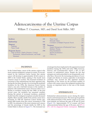C H A P T E R


                                                        5
         Adenocarcinoma of the Uterine Corpus
                 William T. Creasman, MD, and David Scott Miller, MD

                                                 O U T L I N E

 Incidence	                                          141        Tumor Grade	                                     158
                                                                Molecular Indices	                               159
 Epidemiology	                                       141
                                                                Correlation of Multiple Prognostic Factors	      160
 Diagnosis	                                          146
                                                            Treatment	                                           161
    Pathology	                                       149
                                                                Surgical Management of Endometrial Cancer	       161
    Tumor Grade	                                     154
                                                                Radiation Therapy	                               166
 Prognostic Factors	                                 154        Drug Development	                                168
    Stage of Disease: Depth of Invasion, Cervical               Special Circumstances	                           171
       Involvement, Adnexal Involvement, and Nodal              Follow-Up	                                       173
       Metastasis	                                   155




                    INCIDENCE                               of estrogen has been implicated in the apparent increased
                                                            incidence during the 1970s and early 1980s; however,
In the United States, cancer of the uterine corpus is the   Norway and Czechoslovakia report a 50% to 60%
most common malignancy unique to women. It was esti-        increase in endometrial cancer, despite the fact that
mated by the American Cancer Society that uterine           estrogens are rarely prescribed or are not generally avail-
cancer will develop in approximately 42,160 women in        able there. However, the increasing prevalence of over-
2009 in the United States, making it the fourth most        weight and obesity in women, especially in developed
common cancer in women. The increased incidence of          countries, may account for this apparent increase.
carcinoma of the endometrium has been apparent only         Regardless of the reason for the increased number of
during the last three decades. In reviewing the predicted   women with corpus cancer, this malignant neoplasm has
incidence for the 1970s, the American Cancer Society        become an important factor in the care of the female
noted a one and a half-fold increase in the number of       patient.
patients with endometrial cancer; however, there was a
decline in incidence during the late 1980s. In the past
several years, the incidence has remained constant.                            EPIDEMIOLOGY
During the period of increased incidence, predicted
deaths from this malignant neoplasm actually decreased      Endometrial adenocarcinoma occurs during the repro-
slightly. More recently, deaths from uterine cancer have    ductive and menopausal years. The mean age for patients
increased. In 1990 the American Cancer Society esti-        with adenocarcinoma of the uterine corpus is 63 years;
mated 4000 deaths from this cancer, increasing to 7780      most patients are between the ages of 50 and 59 years
in 2009. An estimation of the most common new cancers       (Figure 5-2). Approximately 5% of women will have
and the percentage of female deaths for 2009 in the         adenocarcinoma before the age of 40 years, and 20% to
United States is shown in Figure 5-1. The increased use     25% will be diagnosed before menopause. Bokhman


                                                        141
 