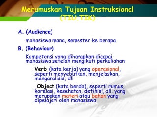 Merumuskan Tujuan Instruksional
(TIU,TIK)
A. (Audience)
mahasiswa mana, semester ke berapa
B. (Behaviour)
Kompetensi yang diharapkan dicapai
mahasiswa setelah mengikuti perkuliahan
Verb (kata kerja) yang operasional,
seperti menyebutkan, menjelaskan,
menganalisis, dll
Object (kata benda), seperti rumus,
korelasi, kesehatan, definisi, dll. yang
merupakan materi atau bahan yang
dipelajari oleh mahasiswa

 