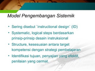Model Pengembangan Sistemik
• Sering disebut `instructional design` (ID)
• Systematic, logical steps berdasarkan
prinsip-prinsip desain instruksional
• Structure, kesesuaian antara target
kompetensi dengan strategi pembelajaran
• Identifikasi tujuan, penyajian yang efektif,
penilaian yang cermat.

 