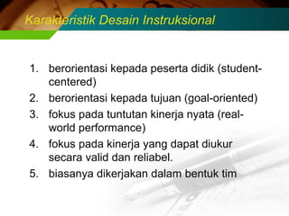 Karakteristik Desain Instruksional

1. berorientasi kepada peserta didik (studentcentered)
2. berorientasi kepada tujuan (goal-oriented)
3. fokus pada tuntutan kinerja nyata (realworld performance)
4. fokus pada kinerja yang dapat diukur
secara valid dan reliabel.
5. biasanya dikerjakan dalam bentuk tim

 