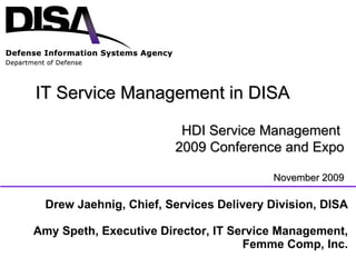 Drew Jaehnig, Chief, Services Delivery Division, DISA Amy Speth, Executive Director, IT Service Management, Femme Comp, Inc. IT Service Management in DISA HDI Service Management  2009 Conference and Expo November 2009 