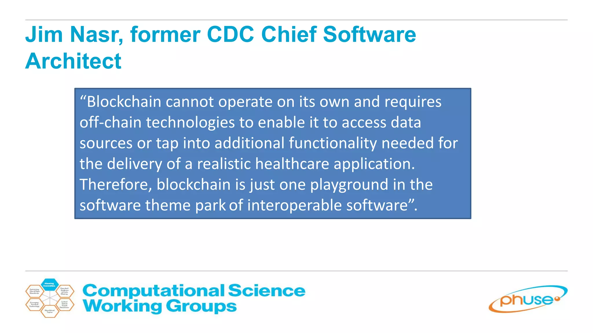 Jim Nasr, former CDC Chief Software
Architect
“Blockchain cannot operate on its own and requires
off-chain technologies to enable it to access data
sources or tap into additional functionality needed for
the delivery of a realistic healthcare application.
Therefore, blockchain is just one playground in the
software theme park of interoperable software”.
 