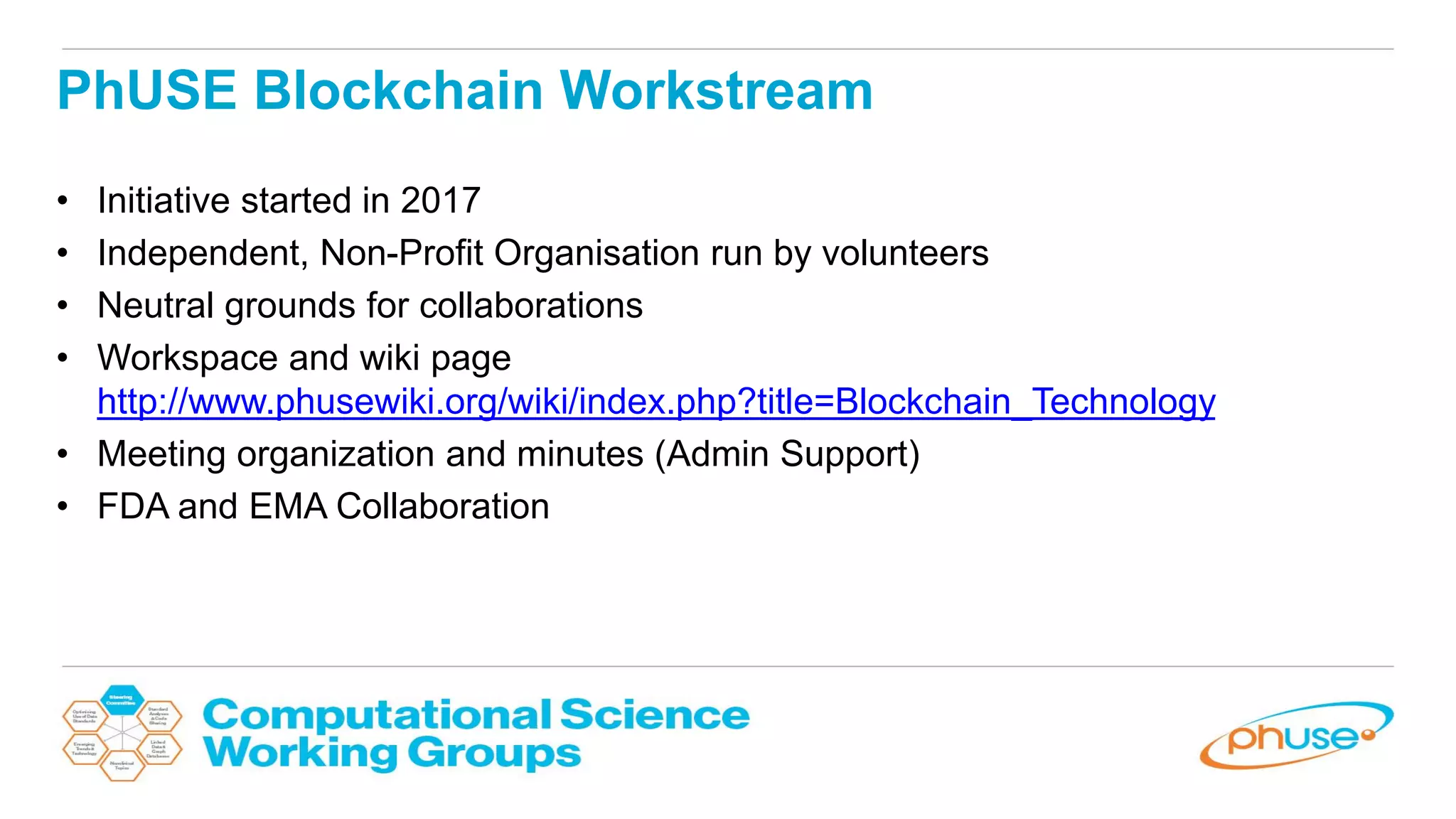 PhUSE Blockchain Workstream
• Initiative started in 2017
• Independent, Non-Profit Organisation run by volunteers
• Neutral grounds for collaborations
• Workspace and wiki page
http://www.phusewiki.org/wiki/index.php?title=Blockchain_Technology
• Meeting organization and minutes (Admin Support)
• FDA and EMA Collaboration
 