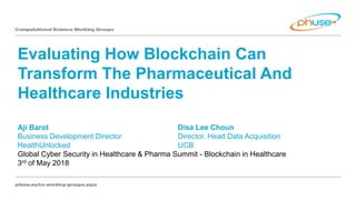 Evaluating How Blockchain Can
Transform The Pharmaceutical And
Healthcare Industries
Aji Barot Disa Lee Choun
Business Development Director Director, Head Data Acquisition
HealthUnlocked UCB
Global Cyber Security in Healthcare & Pharma Summit - Blockchain in Healthcare
3rd of May 2018
 