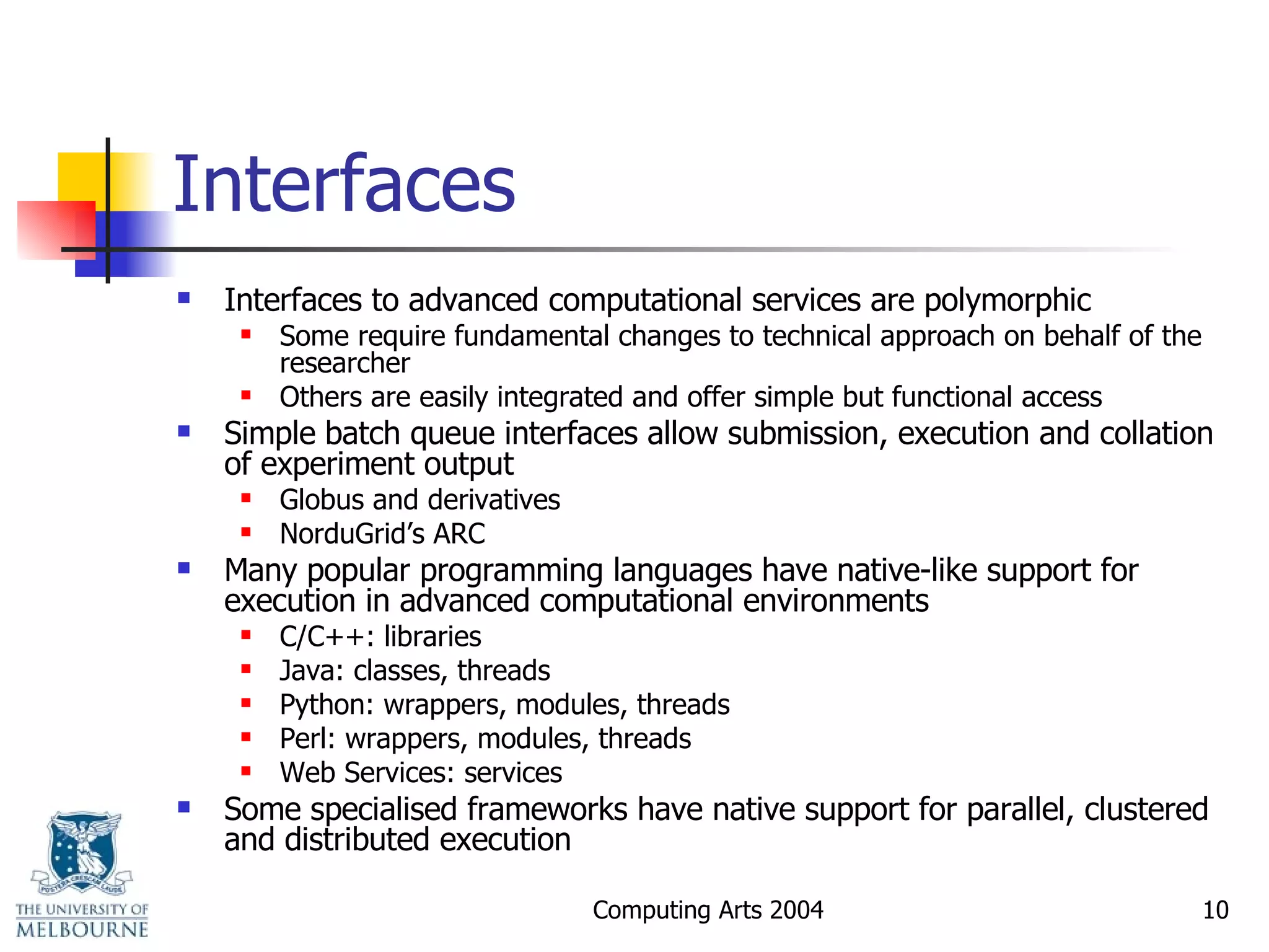 Interfaces Interfaces to advanced computational services are polymorphic Some require fundamental changes to technical approach on behalf of the researcher Others are easily integrated and offer simple but functional access Simple batch queue interfaces allow submission, execution and collation of experiment output Globus and derivatives NorduGrid’s ARC Many popular programming languages have native-like support for execution in advanced computational environments C/C++: libraries Java: classes, threads Python: wrappers, modules, threads Perl: wrappers, modules, threads Web Services: services Some specialised frameworks have native support for parallel, clustered and distributed execution 