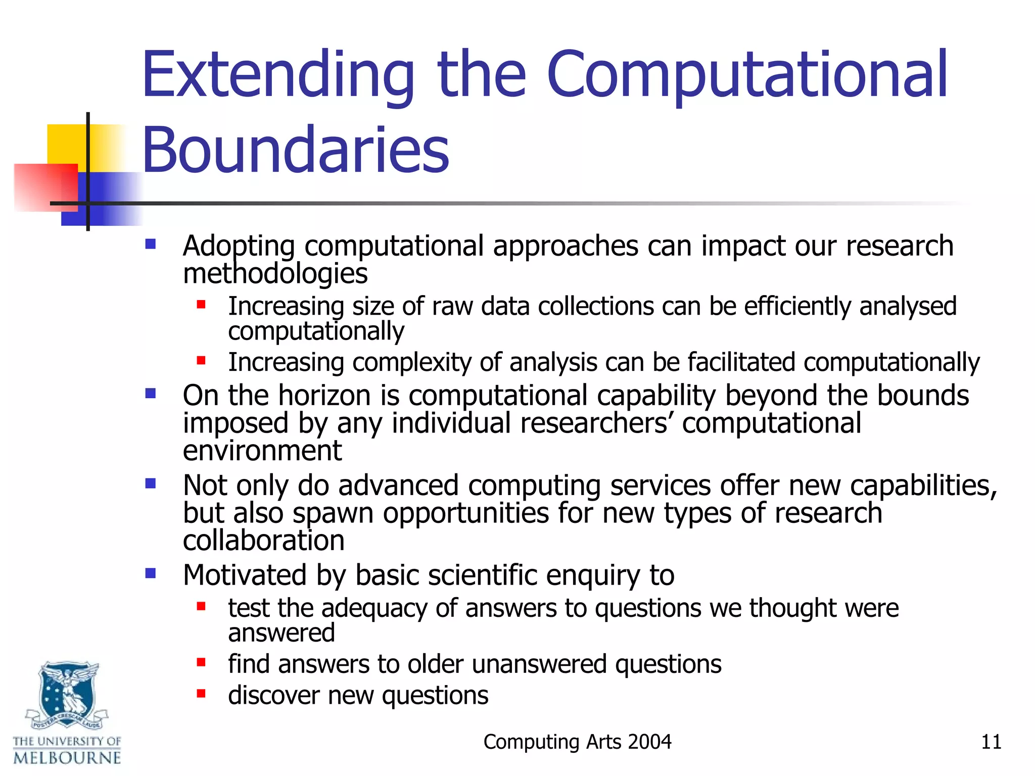 Extending the Computational Boundaries Adopting computational approaches can impact our research methodologies Increasing size of raw data collections can be efficiently analysed computationally  Increasing complexity of analysis can be facilitated computationally On the horizon is computational capability beyond the bounds imposed by any individual researchers’ computational environment Not only do advanced computing services offer new capabilities, but also spawn opportunities for new types of research collaboration Motivated by basic scientific enquiry to test the adequacy of answers to questions we thought were answered find answers to older unanswered questions discover new questions 