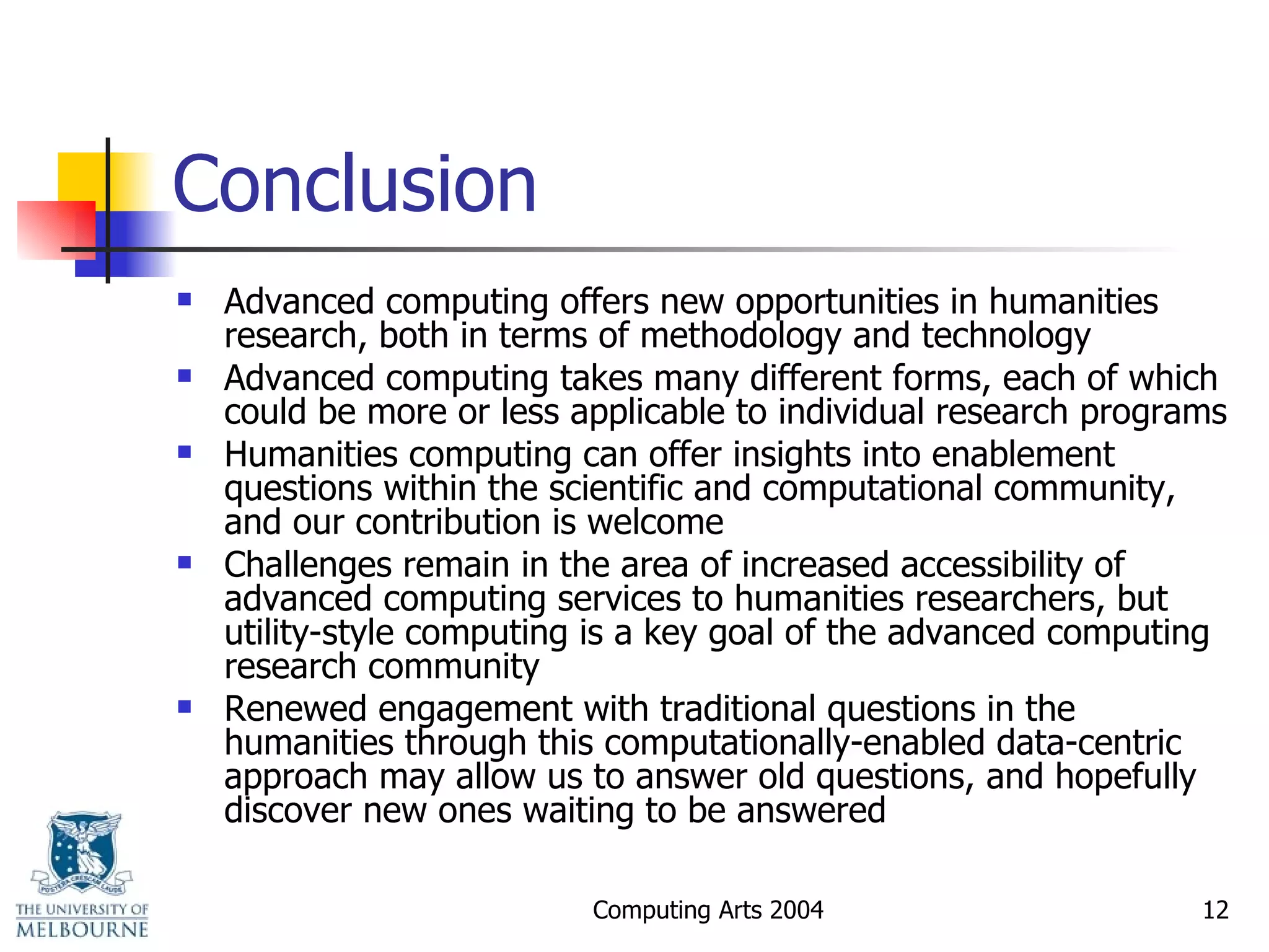 Conclusion Advanced computing offers new opportunities in humanities research, both in terms of methodology and technology Advanced computing takes many different forms, each of which could be more or less applicable to individual research programs  Humanities computing can offer insights into enablement questions within the scientific and computational community, and our contribution is welcome Challenges remain in the area of increased accessibility of advanced computing services to humanities researchers, but utility-style computing is a key goal of the advanced computing research community Renewed engagement with traditional questions in the humanities through this computationally-enabled data-centric approach may allow us to answer old questions, and hopefully discover new ones waiting to be answered 