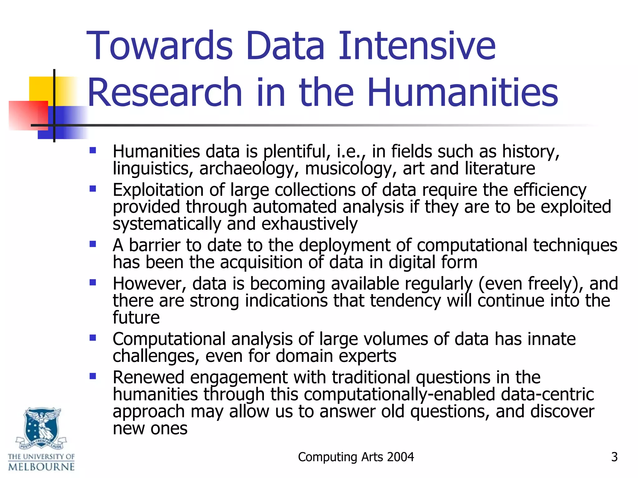 Towards Data Intensive Research in the Humanities Humanities data is plentiful, i.e., in fields such as history, linguistics, archaeology, musicology, art and literature  Exploitation of large collections of data require the efficiency provided through automated analysis if they are to be exploited systematically and exhaustively A barrier to date to the deployment of computational techniques has been the acquisition of data in digital form However, data is becoming available regularly (even freely), and there are strong indications that tendency will continue into the future Computational analysis of large volumes of data has innate challenges, even for domain experts Renewed engagement with traditional questions in the humanities through this computationally-enabled data-centric approach may allow us to answer old questions, and discover new ones 