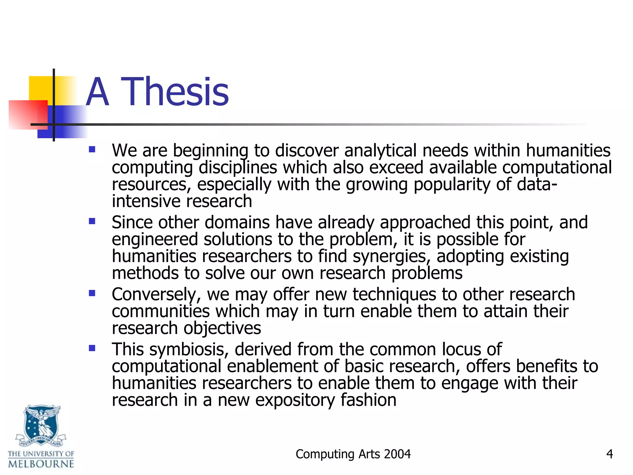 A Thesis We are beginning to discover analytical needs within humanities computing disciplines which also exceed available computational resources, especially with the growing popularity of data-intensive research Since other domains have already approached this point, and engineered solutions to the problem, it is possible for humanities researchers to find synergies, adopting existing methods to solve our own research problems Conversely, we may offer new techniques to other research communities which may in turn enable them to attain their research objectives This symbiosis, derived from the common locus of computational enablement of basic research, offers benefits to humanities researchers to enable them to engage with their research in a new expository fashion 
