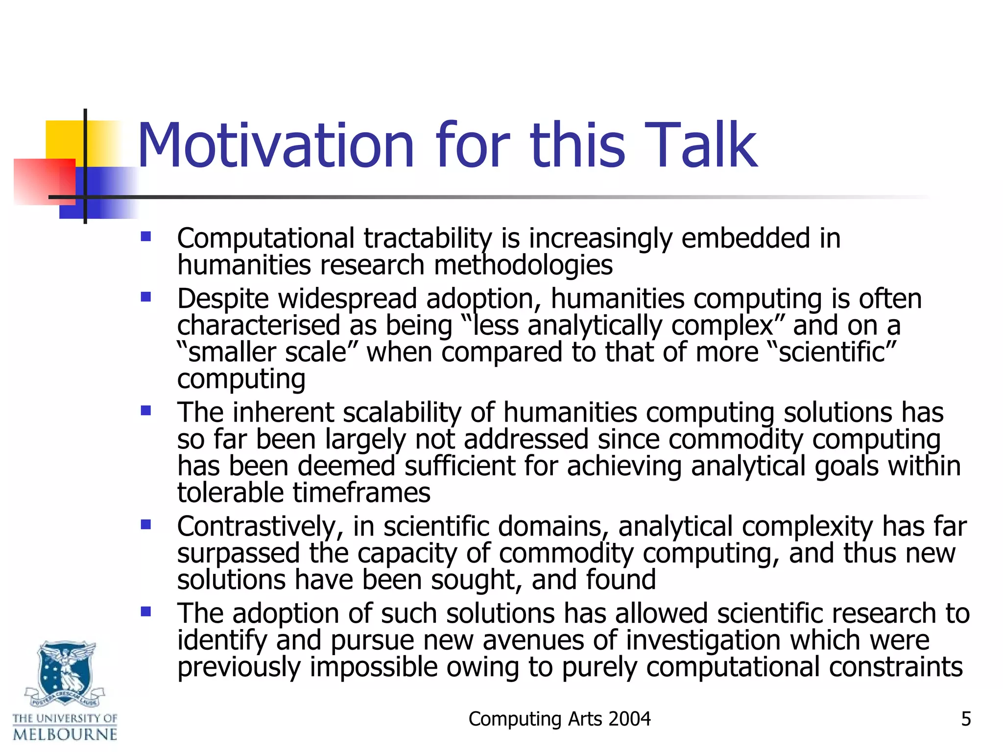 Motivation for this Talk Computational tractability is increasingly embedded in humanities research methodologies  Despite widespread adoption, humanities computing is often characterised as being “less analytically complex” and on a “smaller scale” when compared to that of more “scientific” computing The inherent scalability of humanities computing solutions has so far been largely not addressed since commodity computing has been deemed sufficient for achieving analytical goals within tolerable timeframes Contrastively, in scientific domains, analytical complexity has far surpassed the capacity of commodity computing, and thus new solutions have been sought, and found The adoption of such solutions has allowed scientific research to identify and pursue new avenues of investigation which were previously impossible owing to purely computational constraints 