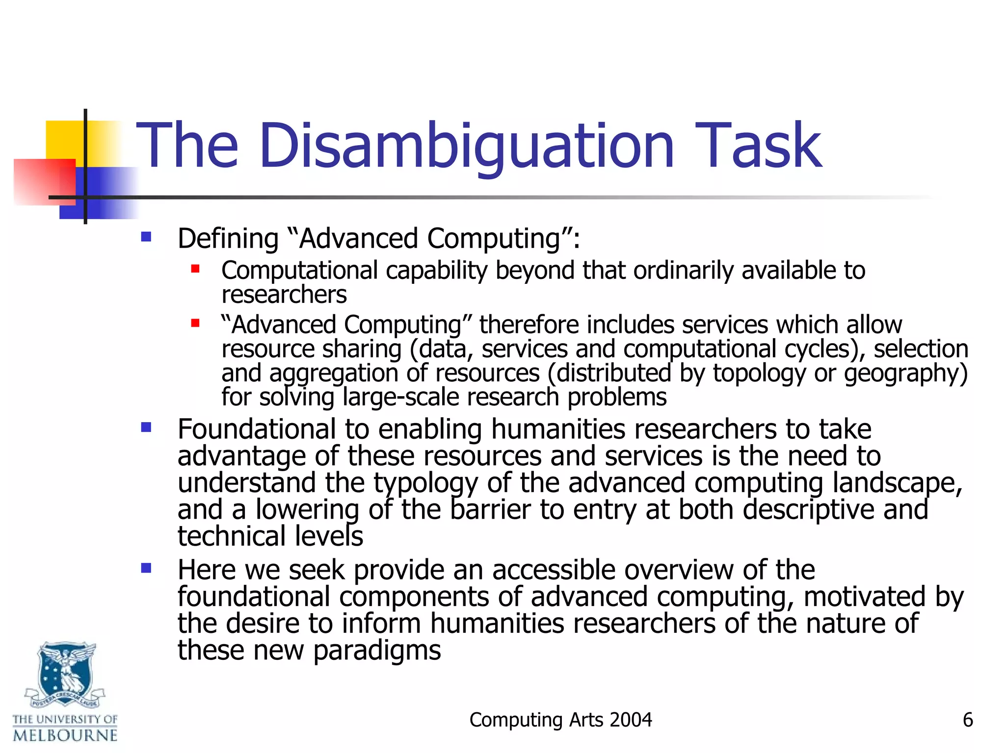 The Disambiguation Task Defining “Advanced Computing”:  Computational capability beyond that ordinarily available to researchers “ Advanced Computing” therefore includes services which allow resource sharing (data, services and computational cycles), selection and aggregation of resources (distributed by topology or geography) for solving large-scale research problems Foundational to enabling humanities researchers to take advantage of these resources and services is the need to understand the typology of the advanced computing landscape, and a lowering of the barrier to entry at both descriptive and technical levels Here we seek provide an accessible overview of the foundational components of advanced computing, motivated by the desire to inform humanities researchers of the nature of these new paradigms 