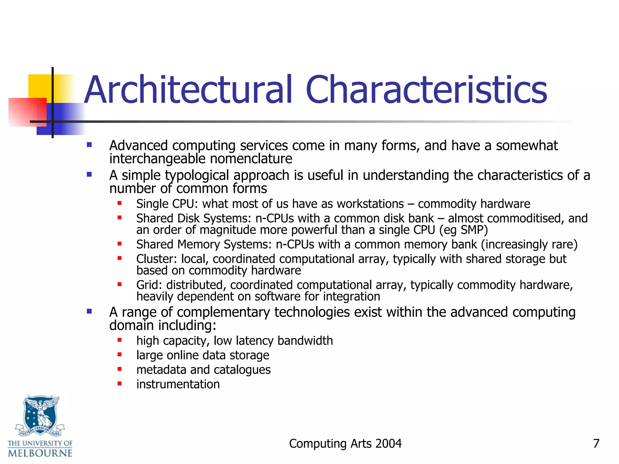 Architectural Characteristics Advanced computing services come in many forms, and have a somewhat interchangeable nomenclature A simple typological approach is useful in understanding the characteristics of a number of common forms Single CPU: what most of us have as workstations – commodity hardware Shared Disk Systems: n-CPUs with a common disk bank – almost commoditised, and an order of magnitude more powerful than a single CPU (eg SMP) Shared Memory Systems: n-CPUs with a common memory bank (increasingly rare) Cluster: local, coordinated computational array, typically with shared storage but based on commodity hardware Grid: distributed, coordinated computational array, typically commodity hardware, heavily dependent on software for integration A range of complementary technologies exist within the advanced computing domain including: high capacity, low latency bandwidth large online data storage metadata and catalogues instrumentation 