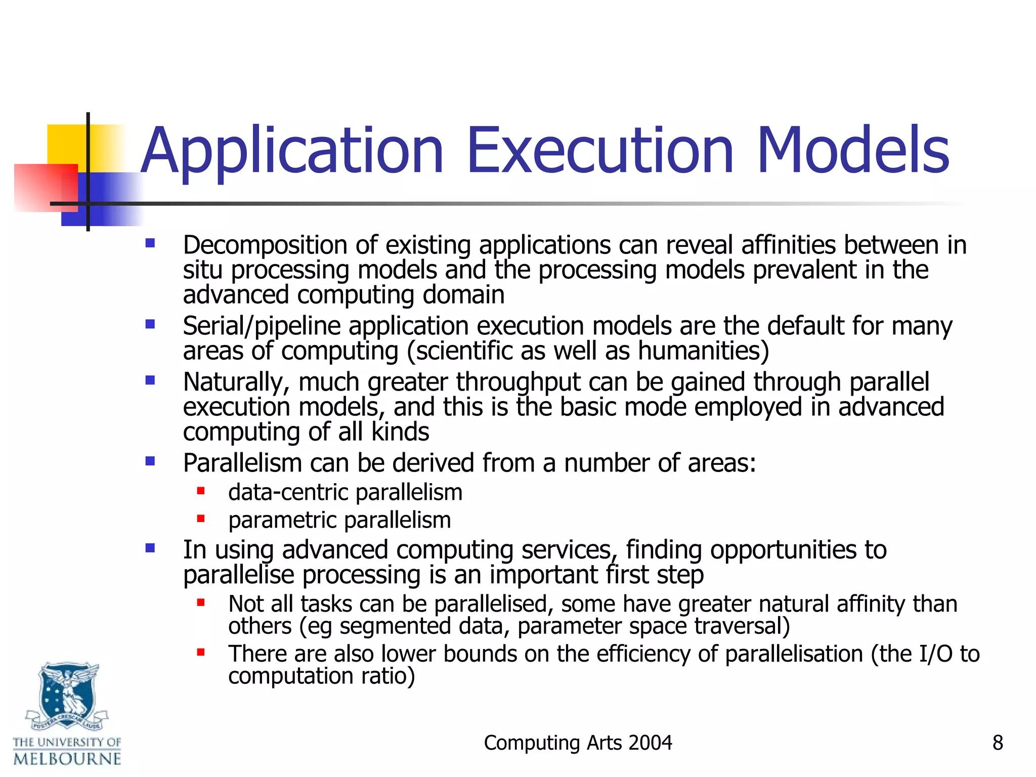 Application Execution Models Decomposition of existing applications can reveal affinities between in situ processing models and the processing models prevalent in the advanced computing domain Serial/pipeline application execution models are the default for many areas of computing (scientific as well as humanities) Naturally, much greater throughput can be gained through parallel execution models, and this is the basic mode employed in advanced computing of all kinds Parallelism can be derived from a number of areas: data-centric parallelism parametric parallelism In using advanced computing services, finding opportunities to parallelise processing is an important first step Not all tasks can be parallelised, some have greater natural affinity than others (eg segmented data, parameter space traversal) There are also lower bounds on the efficiency of parallelisation (the I/O to computation ratio) 