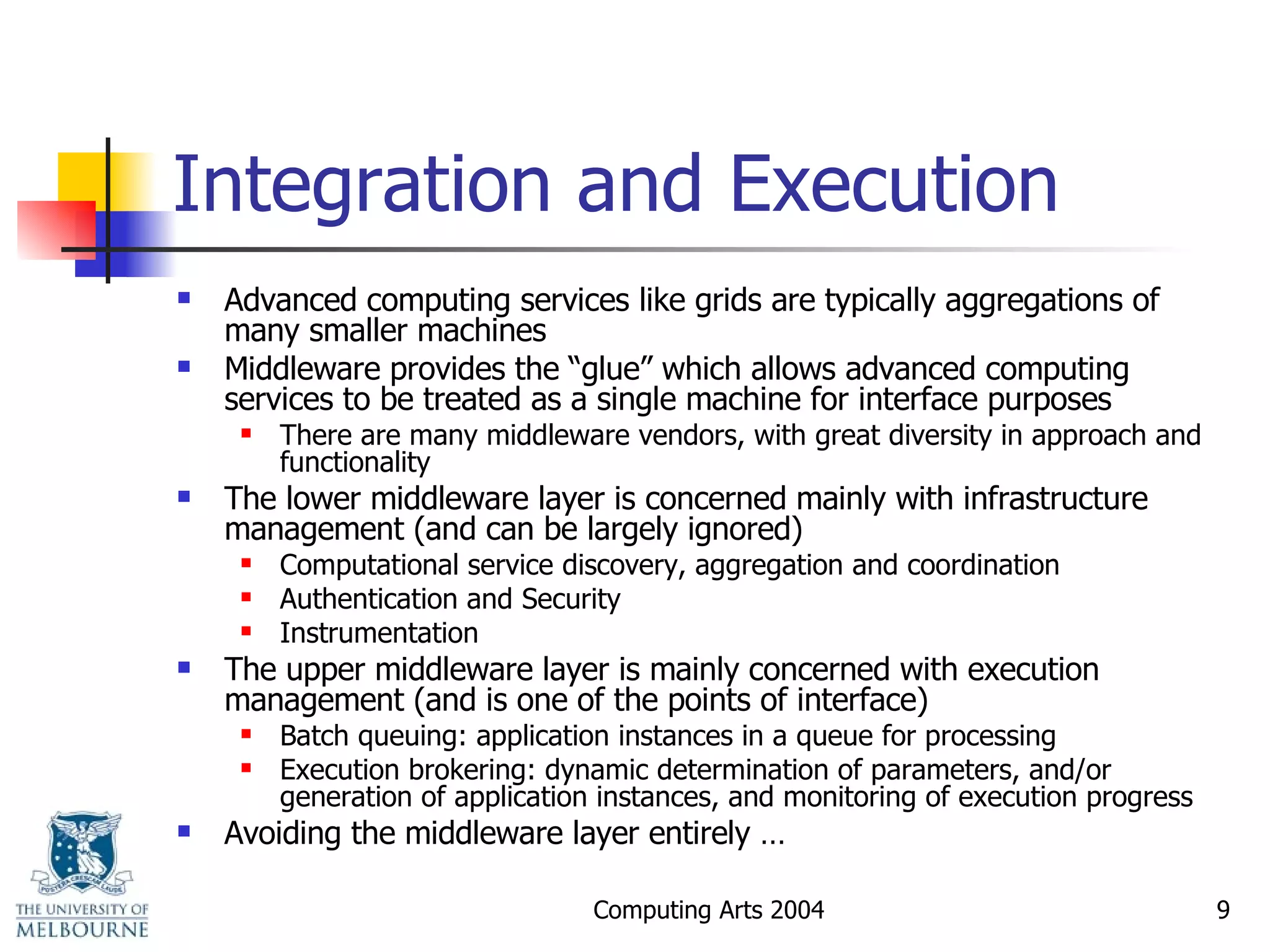Integration and Execution Advanced computing services like grids are typically aggregations of many smaller machines Middleware provides the “glue” which allows advanced computing services to be treated as a single machine for interface purposes There are many middleware vendors, with great diversity in approach and functionality The lower middleware layer is concerned mainly with infrastructure management (and can be largely ignored) Computational service discovery, aggregation and coordination Authentication and Security Instrumentation The upper middleware layer is mainly concerned with execution management (and is one of the points of interface) Batch queuing: application instances in a queue for processing Execution brokering: dynamic determination of parameters, and/or generation of application instances, and monitoring of execution progress Avoiding the middleware layer entirely … 