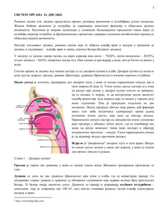 1
СИСТЕМ ОРГАНА ЗА ДИСАЊЕ
Размена гасова или дисање представља процес уношења кисеоника и ослобађања угљен-диоксида.
Живим бићима кисеоник је потребан за одржавање животних функција и обављање радних
активности. Кисеоник је заправо неопходан у сложеним биохемијским процесима током којих се
ослобађа енергија потребна за функционисање организма, одвијање основних метаболичких процеса и
обављање радних активности.
Постоји спољашње дисање, размена гасова која се обавља између крви и ваздуха у органима за
дисање, и унутрашње – између крви и ткива, односно ћелија (ћелијско дисање).
У ваздуху се налази смеша гасова, од којих највише има азота – 79,02%, затим кисеоника – 20,95%,
угљен-диоксид – 0,03%, инертних гасова итд. Ови гасови се растварају у води, што је битно за живот у
води.
Систем органа за дисање код човека састоји се од дисајних путева и плућа. Дисајни путеви су: носна и
усна дупља, ждрело, гркљан, душник (бронхија), душнице (бронхиоле) и њихови огранци у плућима.
Носна дупља је почетни, проширени део дисајног пута, у коме се налазе параназални синуси, као и
чуло мириса (Слика 1). Улога носне дупље састоји се у томе
да ваздух при уласку у дисајне путеве очисти од прашине,
да га овлажи и загреје, те да контролише његов квалитет
помоћу рецептора чула мириса који се налазе у горњем делу
њене слузокоже. Она је преградом подељена на две
половине. Носна преграда обично није равна, већ формира
мања или већа испупчења (девијације) према једној
половини носне дупље, која могу да ометају дисање.
Параназални синуси настају од продужетка носне слузокоже
који продиру у обижње чеоне кости, где се повећавају све
више на рачун коштаног ткива (које нестаје) и образују
пнеуматичне шупљине – синусе. Улога параназалних синуса
је да загревају ваздух приликом дисања.
Ждрело је ''раскрсница'' дисајног пута и пута хране. Ваздух
из носне дупље долази у доњи део ждрела, у коме се налазе
два органа: гркљан и једњак.
Слика 1. – Дисајни путеви1
Гркљан је горњи део душника, у коме се налазе гласне жице. Њиховим треперењем производи се
глас.
Душник се дели на две душнице (бронхиоле) које улазе у плућа, где се вишеструко гранају. Са
унутрашње стране душник и душнице су обложени слузокожом која садржи велики број трепљастих
ћелија. Те ћелије имају заштитну улогу. Душнице се гранају и завршавају плућним мехурићима –
алвеолама, чија је површина око 100 m2, што знатно олакшава размену гасова између алвеоларног
ваздуха и крви.
1 http://www.blogodak.com/
 