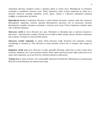 5
Алергијска обољења дисајних путева у данашње време су веома честа. Манифестују се отицањем
слузокоже и повећаним лучењем слузи. Човек, практично, може да буде алергичан на скоро све у
околини присутне материје (прашина, полен, храна, лекови...). Узрочник алергијских реакција
утврђује се алергенским тестовима.
Бронхијална астма је алергијско обољење у тежем облику. Болесник, отежано дише због смањеног
бронхијалног дијаметра, односно промера бронхијалних шупљина, што је условљено грчењем
бронхијалних мишића, отицањем слузокоже и лучењем густе слузи. Уместо нормалног дисајног шума
чује се храпаво шуштање.
Запаљење плућа је често обољење код деце. Изазивачи су бактерије које се преносе ваздухом и
капљично – при кашљању и кијању. Настаје после назеба и већих напора, када је имунитет организма
већ ослабљен. Успешно се лечи антибиотицима.
Запаљење плућне марамице је лакши облик обољења плућа. Болесник има повишену телесну
температуру и малаксао је. Ово обољење се може успешно лечити ако се пацијент јави лекару на
време.
Карцином плућа (рак) јесте обољење од којег најчешће оболевају особе које су више година биле
изложене прашини, као и дугогодишњи пушачи. Ипак, прави узрочници рака плућа и рака грла ни до
данас нису откривени, па су ове болести у великом проценту смртоносне.
Туберкулоза се данас успешно лечи захваљујући применом антибиотика. Примењује се и вакцинација
BCG (бе-се-же) вакцином, као превентивна мера.
 